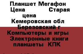 Планшет Мегафон › Цена ­ 1 000 › Старая цена ­ 1 000 - Кемеровская обл., Березовский г. Компьютеры и игры » Электронные книги, планшеты, КПК   